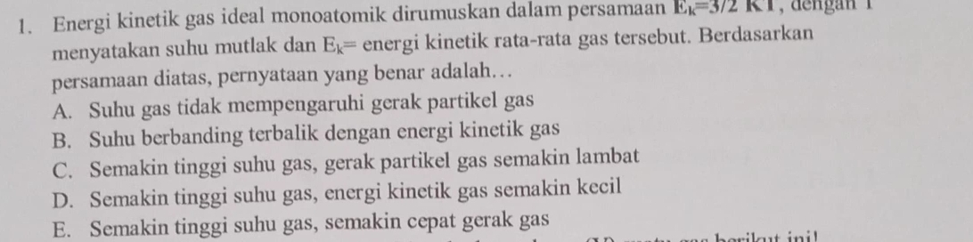 Energi kinetik gas ideal monoatomik dirumuskan dalam persamaan E_k=3/2KI , dengan 1
menyatakan suhu mutlak dan E_k= energi kinetik rata-rata gas tersebut. Berdasarkan
persamaan diatas, pernyataan yang benar adalah…
A. Suhu gas tidak mempengaruhi gerak partikel gas
B. Suhu berbanding terbalik dengan energi kinetik gas
C. Semakin tinggi suhu gas, gerak partikel gas semakin lambat
D. Semakin tinggi suhu gas, energi kinetik gas semakin kecil
E. Semakin tinggi suhu gas, semakin cepat gerak gas