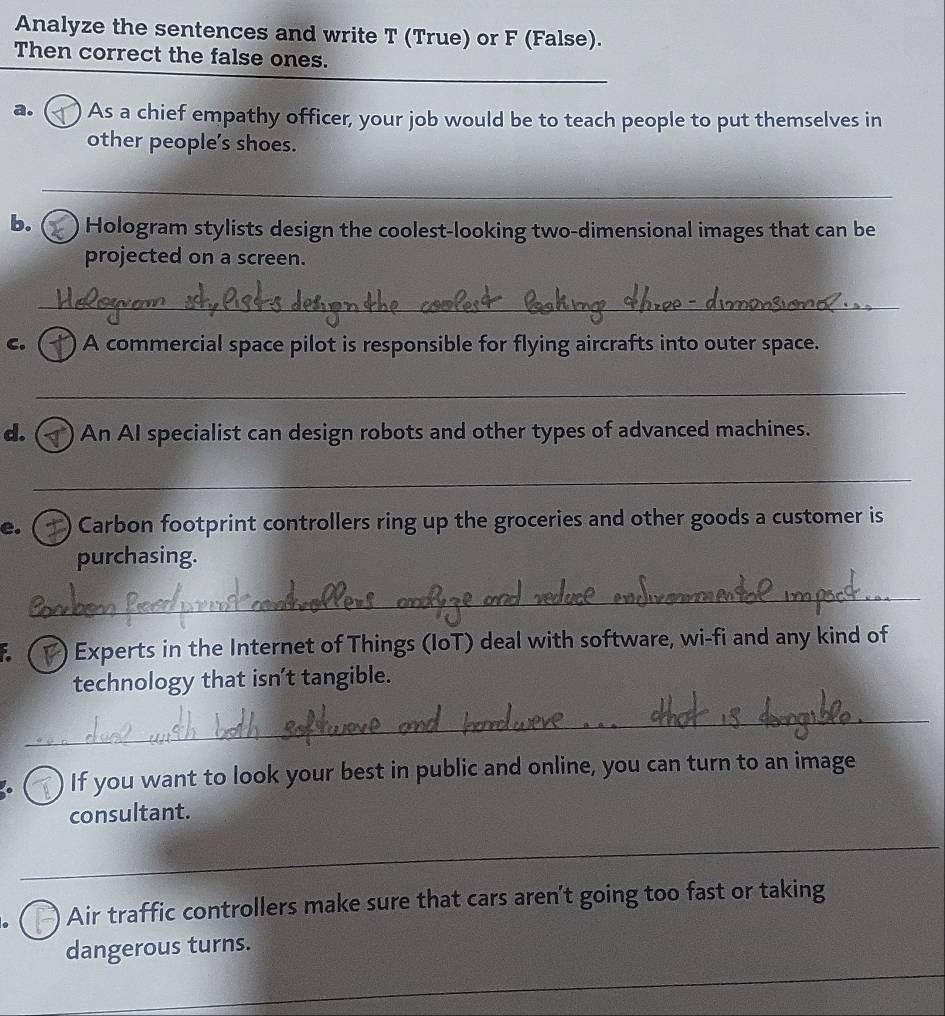 Analyze the sentences and write T (True) or F (False). 
Then correct the false ones. 
a. ) As a chief empathy officer, your job would be to teach people to put themselves in 
other people's shoes. 
_ 
b. Hologram stylists design the coolest-looking two-dimensional images that can be 
projected on a screen. 
_ 
C. ) A commercial space pilot is responsible for flying aircrafts into outer space. 
_ 
d. ( ) An AI specialist can design robots and other types of advanced machines. 
_ 
e. ) Carbon footprint controllers ring up the groceries and other goods a customer is 
purchasing. 
_ 
F. ( ) Experts in the Internet of Things (IoT) deal with software, wi-fi and any kind of 
technology that isn't tangible. 
_ 
) If you want to look your best in public and online, you can turn to an image 
consultant. 
_ 
) ) Air traffic controllers make sure that cars aren’t going too fast or taking 
_ 
dangerous turns.