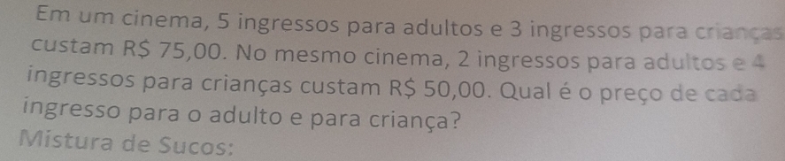 Em um cinema, 5 ingressos para adultos e 3 ingressos para crianças 
custam R$ 75,00. No mesmo cinema, 2 ingressos para adultos e 4
ingressos para crianças custam R$ 50,00. Qual é o preço de cada 
ingresso para o adulto e para criança? 
Mistura de Sucos: