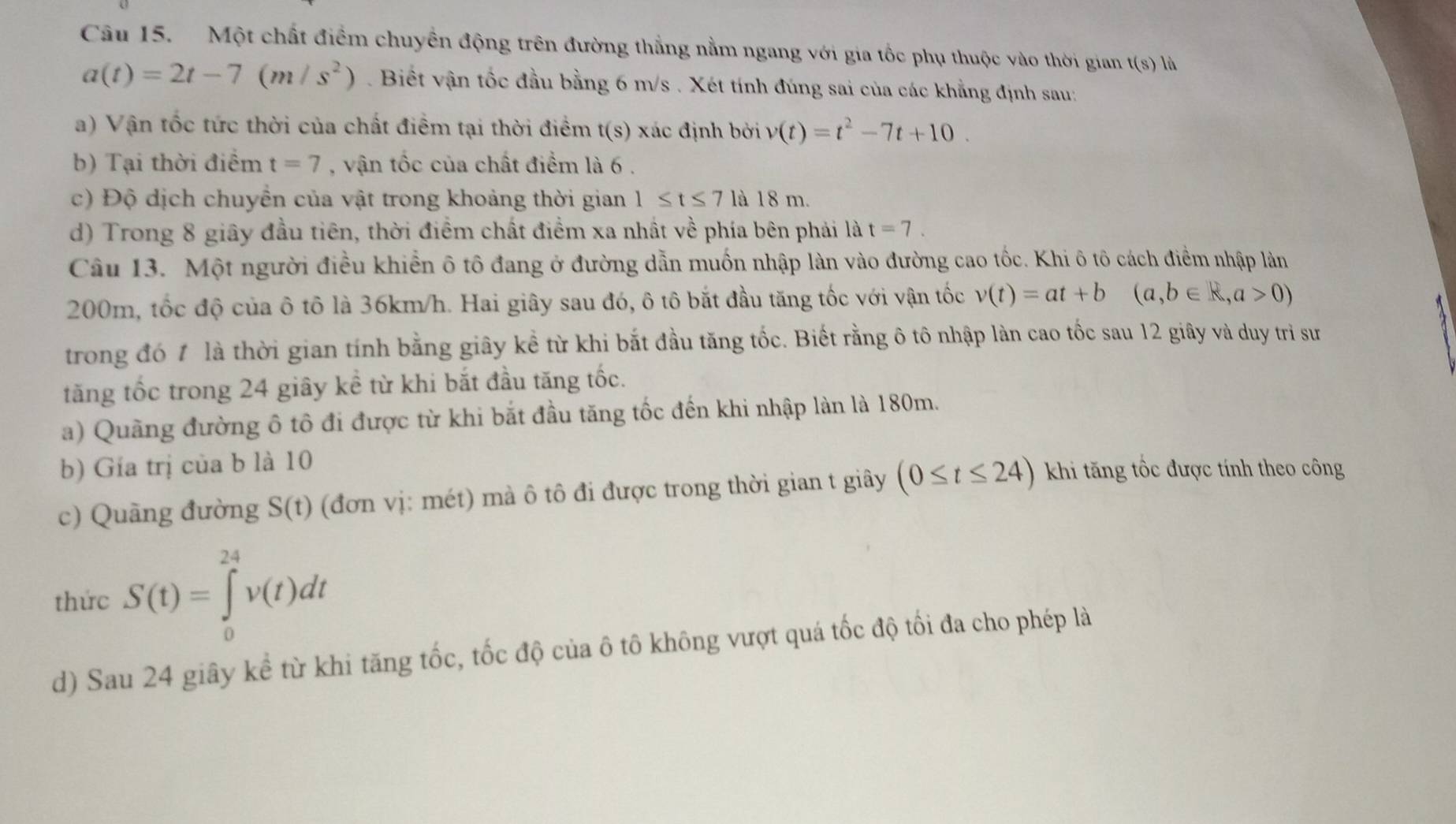 Một chất điểm chuyền động trên đường thẳng nằm ngang với gia tốc phụ thuộc vào thời gian t(s) là
a(t)=2t-7(m/s^2). Biết vận tốc đầu bằng 6 m/s . Xét tính đúng sai của các khẳng định sau:
a) Vận tốc tức thời của chất điểm tại thời điểm t(s) xác định bởi v(t)=t^2-7t+10.
b) Tại thời điểm t=7 , vận tốc của chất điểm là 6 .
c) Độ dịch chuyển của vật trong khoảng thời gian 1≤ t≤ 7 là 18 m.
d) Trong 8 giây đầu tiên, thời điểm chất điểm xa nhất về phía bên phải là t=7.
Câu 13. Một người điều khiển ô tô đang ở đường dẫn muốn nhập làn vào đường cao tốc. Khi ô tô cách điểm nhập làn
200m, tốc độ của ô tô là 36km/h. Hai giây sau đó, ô tô bắt đầu tăng tốc với vận tốc v(t)=at+b(a,b∈ R,a>0)
trong đó 1 là thời gian tính bằng giây kể từ khi bắt đầu tăng tốc. Biết rằng ô tô nhập làn cao tốc sau 12 giây và duy trì sư
tăng tốc trong 24 giây kể từ khi bắt đầu tăng tốc.
a) Quãng đường ô tô đi được từ khi bắt đầu tăng tốc đến khi nhập làn là 180m.
b) Gía trị của b là 10
c) Quãng đường S(t) (đơn vị: mét) mà ô tô đi được trong thời gian t giây (0≤ t≤ 24) khi tăng tốc được tính theo công
thức S(t)=∈tlimits _0^(24)v(t)dt
d) Sau 24 giây kể từ khi tăng tốc, tốc độ của ô tô không vượt quá tốc độ tối đa cho phép là