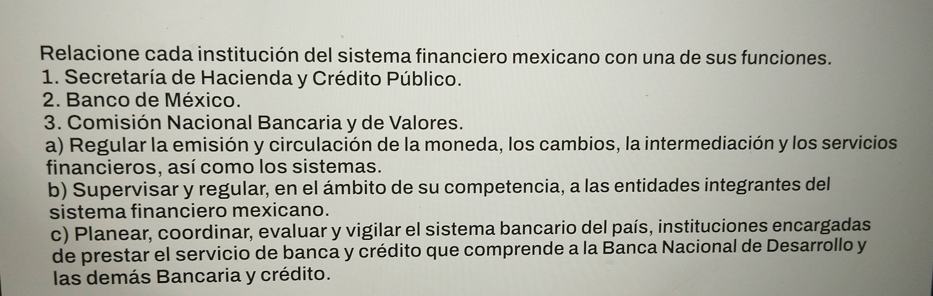 Relacione cada institución del sistema financiero mexicano con una de sus funciones. 
1. Secretaría de Hacienda y Crédito Público. 
2. Banco de México. 
3. Comisión Nacional Bancaria y de Valores. 
a) Regular la emisión y circulación de la moneda, los cambios, la intermediación y los servicios 
financieros, así como los sistemas. 
b) Supervisar y regular, en el ámbito de su competencia, a las entidades integrantes del 
sistema financiero mexicano. 
c) Planear, coordinar, evaluar y vigilar el sistema bancario del país, instituciones encargadas 
de prestar el servicio de banca y crédito que comprende a la Banca Nacional de Desarrollo y 
las demás Bancaria y crédito.