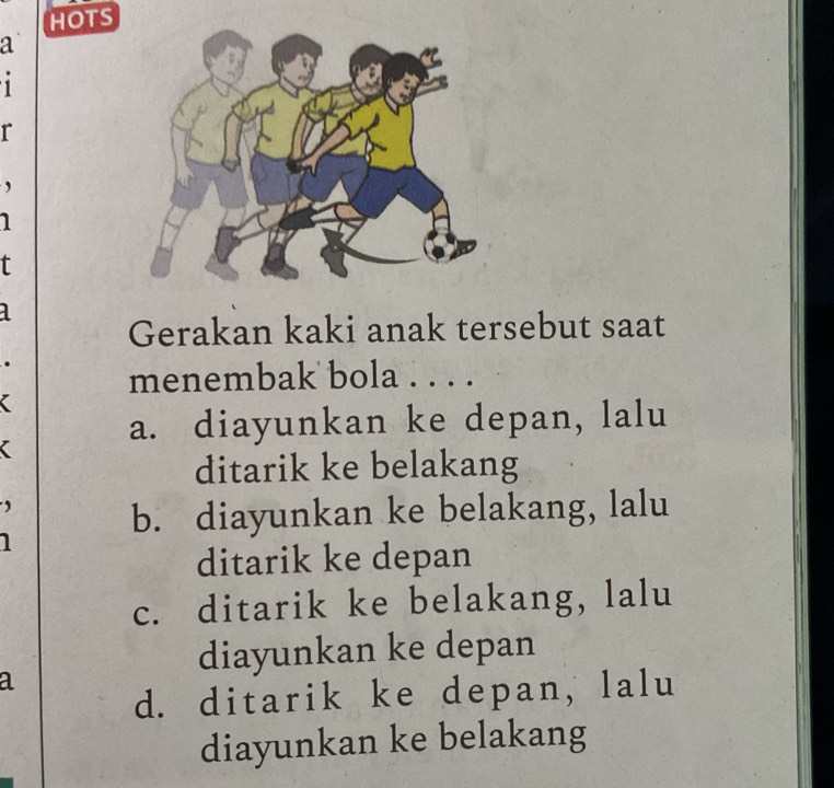 HOTS
a
1
r
,
1
f
a
Gerakan kaki anak tersebut saat
menembak bola . . . .
a. diayunkan ke depan, lalu
ditarik ke belakang
b. diayunkan ke belakang, lalu
1
ditarik ke depan
c. ditarik ke belakang, lalu
diayunkan ke depan
a
d. ditarik ke depan, lalu
diayunkan ke belakang