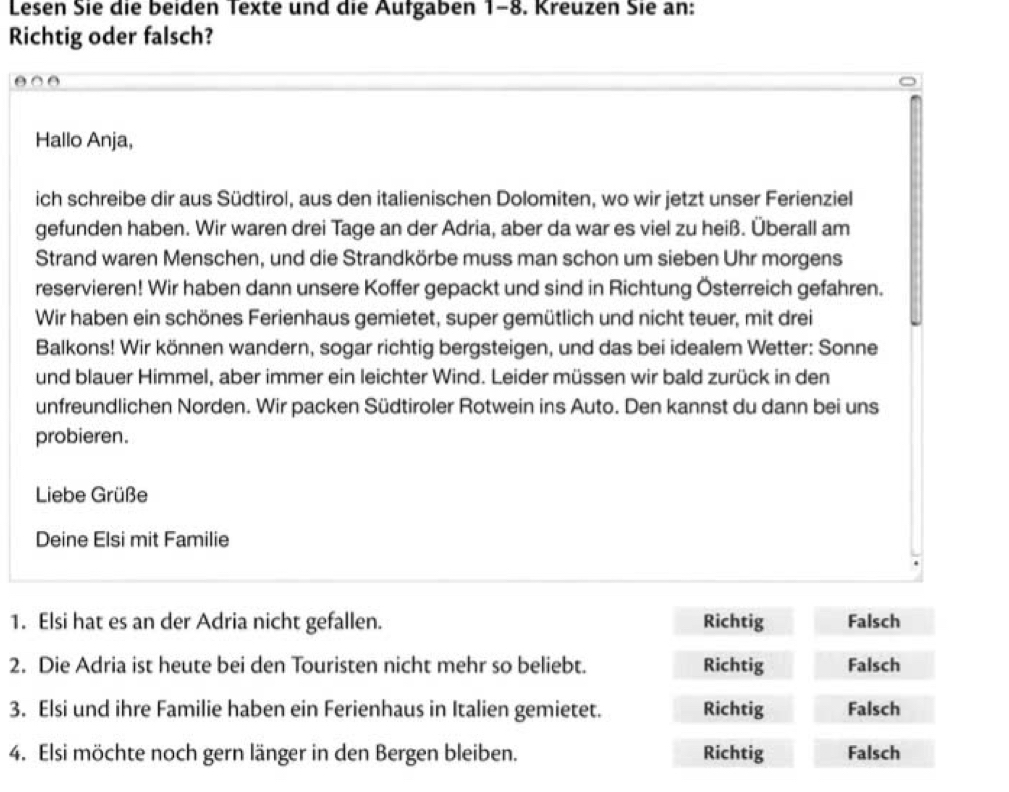 Lesen Sie die beiden Texte und die Aufgaben 1-8. Kreuzen Sie an:
Richtig oder falsch?
Hallo Anja,
ich schreibe dir aus Südtirol, aus den italienischen Dolomiten, wo wir jetzt unser Ferienziel
gefunden haben. Wir waren drei Tage an der Adria, aber da war es viel zu heiß. Überall am
Strand waren Menschen, und die Strandkörbe muss man schon um sieben Uhr morgens
reservieren! Wir haben dann unsere Koffer gepackt und sind in Richtung Österreich gefahren.
Wir haben ein schönes Ferienhaus gemietet, super gemütlich und nicht teuer, mit drei
Balkons! Wir können wandern, sogar richtig bergsteigen, und das bei idealem Wetter: Sonne
und blauer Himmel, aber immer ein leichter Wind. Leider müssen wir bald zurück in den
unfreundlichen Norden. Wir packen Südtiroler Rotwein ins Auto. Den kannst du dann bei uns
probieren.
Liebe Grüße
Deine Elsi mit Familie
1. Elsi hat es an der Adria nicht gefallen. Richtig Falsch
2. Die Adria ist heute bei den Touristen nicht mehr so beliebt. Richtig Falsch
3. Elsi und ihre Familie haben ein Ferienhaus in Italien gemietet. Richtig Falsch
4. Elsi möchte noch gern länger in den Bergen bleiben. Richtig Falsch