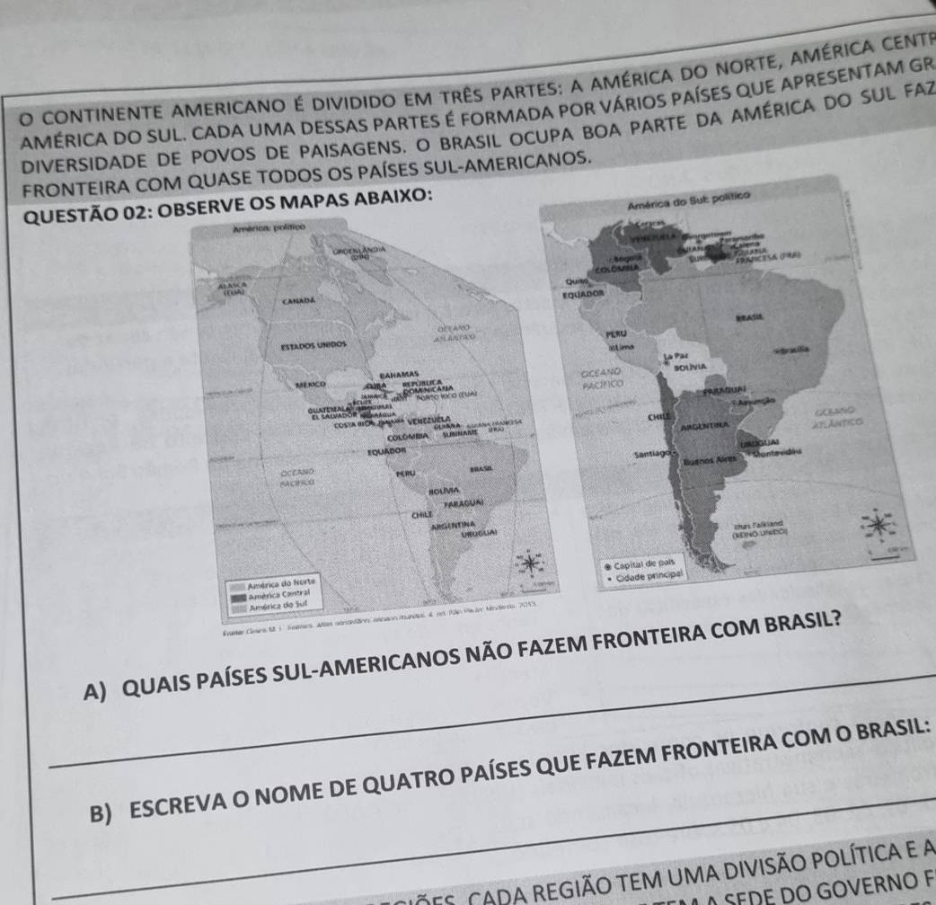 continente americano é dividido em três partes: a américa do norte, américa cente 
AMÉRICA DO SUL. CADA UMA DESSAS PARTES É FORMADA POR VÁRIOS PAÍSES QUE APRESENTAM GR 
DIvERSIDADE DE POvOS DE PAISAGENS. O BRASIL OCUPA BOA PARTE DA AMÉRICA dO sUL FAZ 
FRONTEIRA CASE TODOS OS PAÍSES SUL-AMERICANOS. 
QUESTÃO 02 
_ 
A) QUAIS PAÍSES SUL-AMERICANOS NÃO FAZEM FRONTE 
_ 
B) ESCREVA O NOME DE QUATRO PAÍSES QUE FAZEM FRONTEIRA COM O BRASIL: 
CIõeS. CADA regIÃO TEM UMa diviSãO pOLítica e a 
SEDE DO GOVERNO F