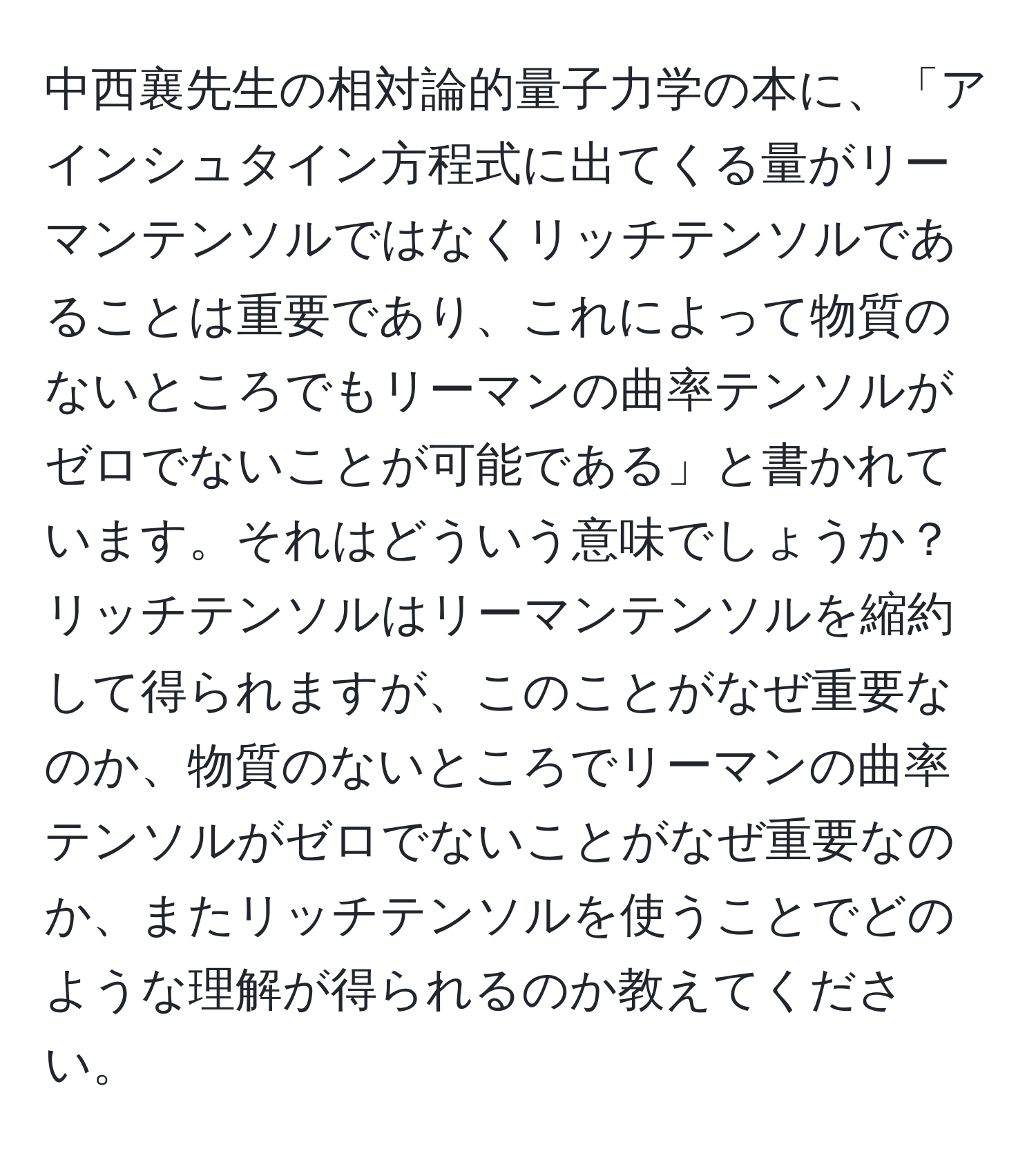 中西襄先生の相対論的量子力学の本に、「アインシュタイン方程式に出てくる量がリーマンテンソルではなくリッチテンソルであることは重要であり、これによって物質のないところでもリーマンの曲率テンソルがゼロでないことが可能である」と書かれています。それはどういう意味でしょうか？リッチテンソルはリーマンテンソルを縮約して得られますが、このことがなぜ重要なのか、物質のないところでリーマンの曲率テンソルがゼロでないことがなぜ重要なのか、またリッチテンソルを使うことでどのような理解が得られるのか教えてください。