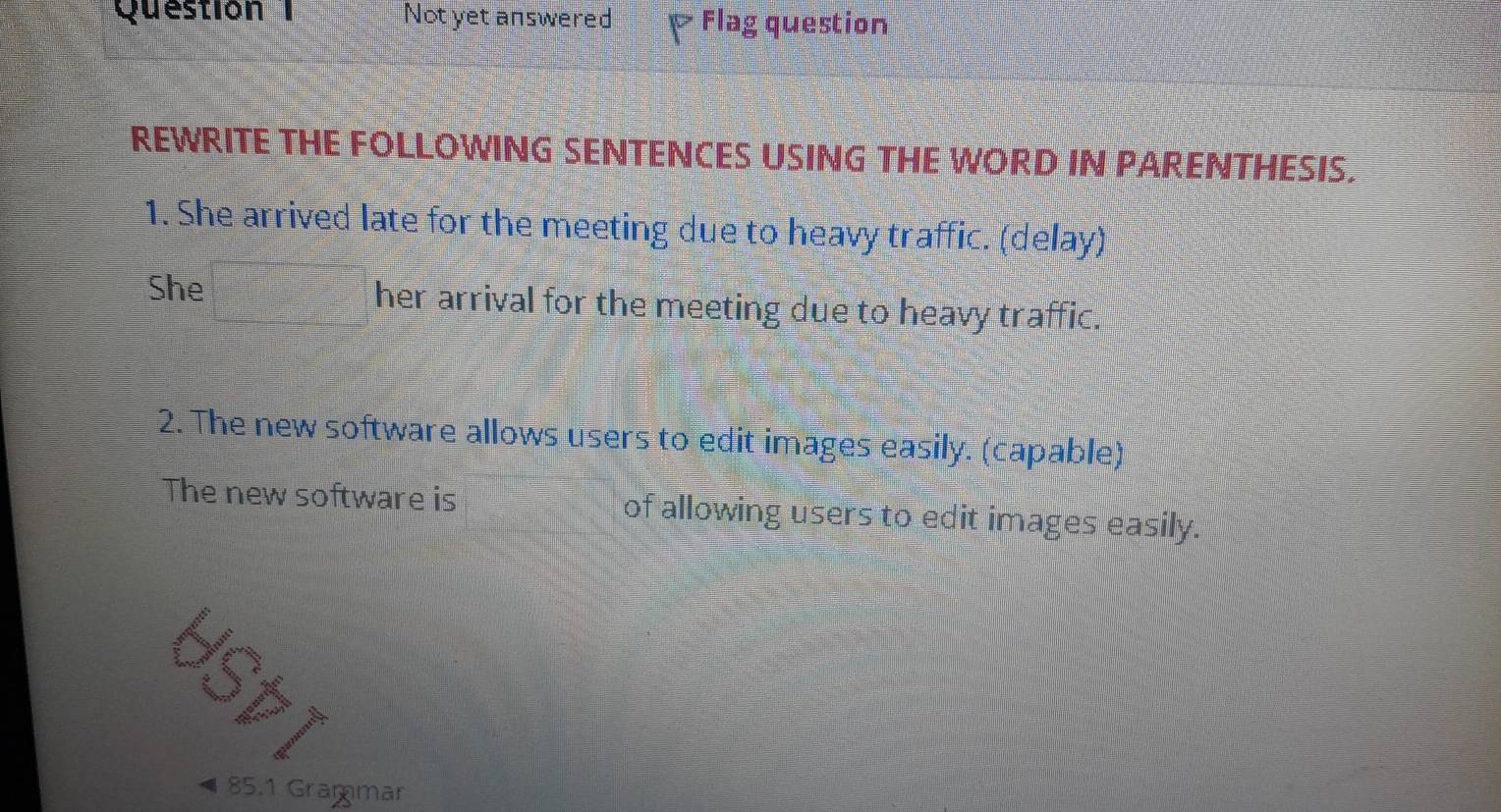 Not yet answered Flag question 
REWRITE THE FOLLOWING SENTENCES USING THE WORD IN PARENTHESIS. 
1. She arrived late for the meeting due to heavy traffic. (delay) 
She her arrival for the meeting due to heavy traffic. 
2. The new software allows users to edit images easily. (capable) 
The new software is of allowing users to edit images easily.
85.1 Grammar