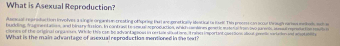 What is Asexual Reproduction? 
Asexual reproduction involves a single organism creating offspring that are genetically identical to itself. This process can occur through various methods, such as 
budding, fragmentation, and binary fission. In contrast to sexual reproduction, which combines genetic material from two parents, asexual reproduction results in 
ciones of the original organism. While this can be advantageous in certain situations, it raises important questions about genetic variation and adaptability 
What is the main advantage of asexual reproduction mentioned in the text?