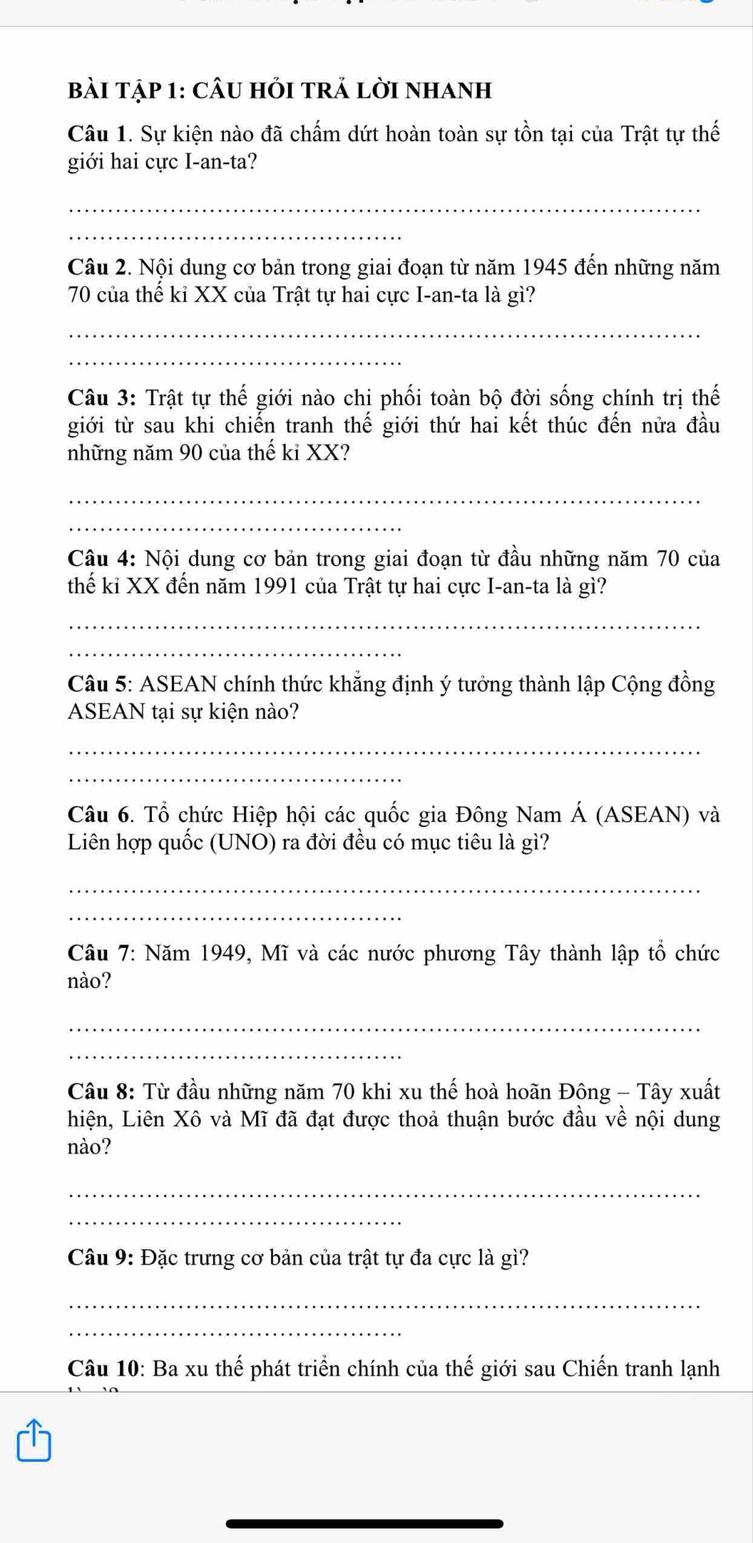 bài Tập 1: CÂU hỏi trẢ lời nhanh 
Câu 1. Sự kiện nào đã chấm dứt hoàn toàn sự tồn tại của Trật tự thế 
giới hai cực I-an-ta? 
_ 
_ 
Câu 2. Nội dung cơ bản trong giai đoạn từ năm 1945 đến những năm
70 của thế kỉ XX của Trật tự hai cực I-an-ta là gì? 
_ 
_ 
Câu 3: Trật tự thế giới nào chi phối toàn bộ đời sống chính trị thế 
giới từ sau khi chiến tranh thế giới thứ hai kết thúc đến nửa đầu 
những năm 90 của thế kỉ XX? 
_ 
_ 
Câu 4: Nội dung cơ bản trong giai đoạn từ đầu những năm 70 của 
thế kỉ XX đến năm 1991 của Trật tự hai cực I-an-ta là gì? 
_ 
_ 
Câu 5: ASEAN chính thức khẳng định ý tưởng thành lập Cộng đồng 
ASEAN tại sự kiện nào? 
_ 
_ 
Câu 6. Tổ chức Hiệp hội các quốc gia Đông Nam Á (ASEAN) và 
Liên hợp quốc (UNO) ra đời đều có mục tiêu là gì? 
_ 
_ 
Câu 7: Năm 1949, Mĩ và các nước phương Tây thành lập tổ chức 
nào? 
_ 
_ 
Câu 8: Từ đầu những năm 70 khi xu thế hoà hoãn Đông - Tây xuất 
hiện, Liên Xô và Mĩ đã đạt được thoả thuận bước đầu về nội dung 
nào? 
_ 
_ 
Câu 9: Đặc trưng cơ bản của trật tự đa cực là gì? 
_ 
_ 
Câu 10: Ba xu thế phát triển chính của thế giới sau Chiến tranh lạnh