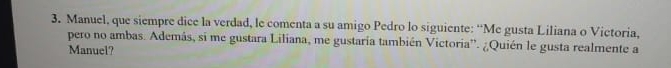 Manuel, que siempre dice la verdad, le comenta a su amigo Pedro lo siguiente: “Me gusta Liliana o Victoria, 
pero no ambas. Además, si me gustara Liliana, me gustaria también Victoria'. ¿Quién le gusta realmente a 
Manuel?