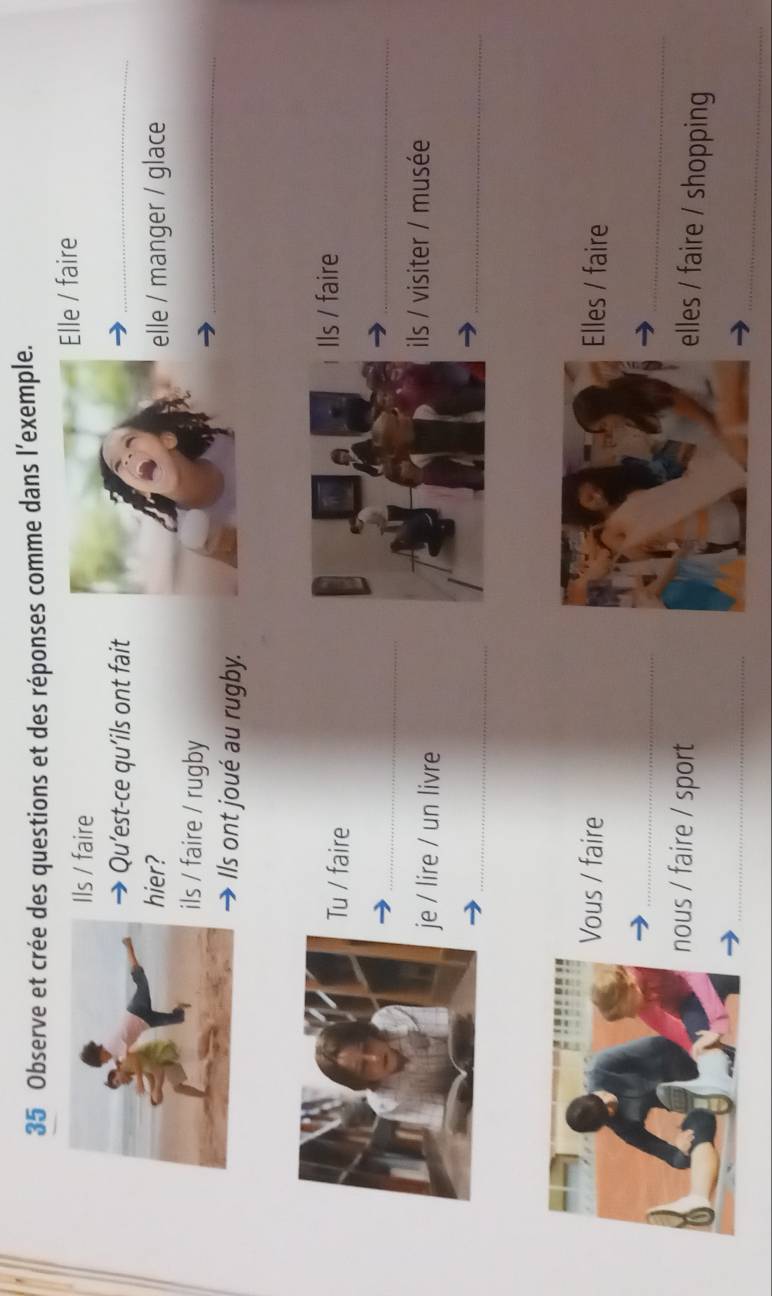 Observe et crée des questions et des réponses comme dans l’exemple.
Ils / faireElle / faire
 Qu’est-ce qu’ils ont fait
_
hier?elle / manger / glace
_
ls / faire / rugby
Ils ont joué au rugby.
u / faire
ls / faire
_
_
/ lire / un livre
ls / visiter / musée
_
_
ous / fairelles / faire
_
_
ous / faire / sport
lles / faire / shopping
_
_