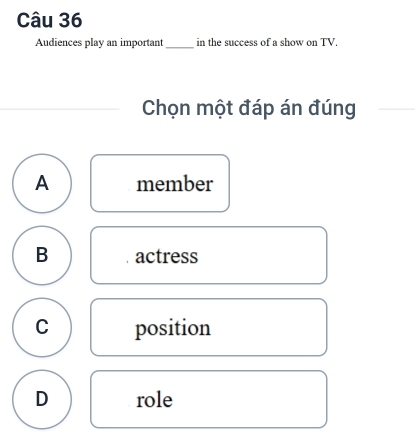 Audiences play an important_ in the success of a show on TV.
Chọn một đáp án đúng
A member
B actress
C position
D role