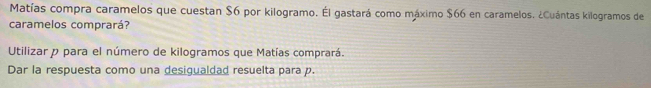 Matías compra caramelos que cuestan $6 por kilogramo. Él gastará como máximo $66 en caramelos. ¿Cuántas kilogramos de 
caramelos comprará? 
Utilizar para el número de kilogramos que Matías comprará. 
Dar la respuesta como una desigualdad resuelta para p.