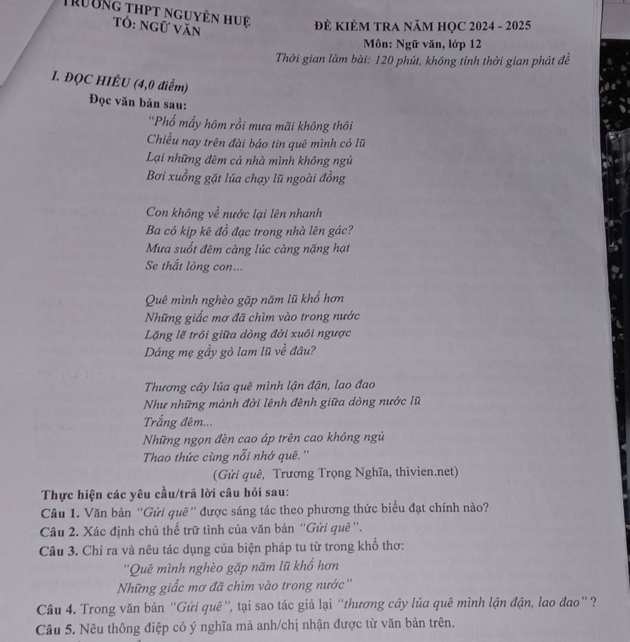 Trường thpt nguyễn huệ  ĐÊ KIÊM TRA NăM HỌC 2024 - 2025
Tổ: ngữ văn
Môn: Ngữ văn, lớp 12
Thời gian làm bài: 120 phút, không tính thời gian phát đề
I. ĐQC HIÉU (4,0 điểm)
Đọc văn bản sau:
'Phố mấy hôm rồi mưa mãi không thôi
Chiều nay trên đài báo tin quê mình có lũ
Lại những đêm cả nhà mình không ngủ
Bơi xuồng gặt lúa chạy lũ ngoài đồng
Con không về nước lại lên nhanh
Ba có kịp kê đồ đạc trong nhà lên gác?
Mưa suốt đêm càng lúc càng nặng hạt
Se thắt lòng con...
Quê mình nghèo gặp năm lũ khổ hơn
Những giấc mơ đã chìm vào trong nước
Lăặng lẽ trôi giữa dòng đời xuôi ngược
Dáng mẹ gầy gò lam lũ về đâu?
Thương cây lúa quê mình lận đận, lao đao
Như những mảnh đời lênh đênh giữa dòng nước lũ
Trắng đêm...
Những ngọn đèn cao áp trên cao không ngủ
Thao thức cùng nỗi nhớ quê. ''
(Gửi quê, Trương Trọng Nghĩa, thivien.net)
Thực hiện các yêu cầu/trả lời câu hỏi sau:
Câu 1. Văn bản “Gửi quê” được sáng tác theo phương thức biểu đạt chính nào?
Câu 2. Xác định chủ thể trữ tình của văn bản “Gửi quê ''.
Câu 3. Chỉ ra và nêu tác dụng của biện pháp tu từ trong khổ thơ:
''Quê mình nghèo gặp năm lũ khổ hơn
Nững giấc mơ đã chìm vào trong nước''
Câu 4. Trong văn bản “Gứi quê”, tại sao tác giả lại “thương cây lúa quê mình lận đận, lao đao” ?
Câu 5. Nêu thông điệp có ý nghĩa mà anh/chị nhận được từ văn bản trên.