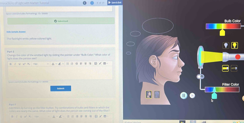 nteractions of Light with Matter: Tutorial D Save & Exit 
space used (includes formatting): 13 / 30000 
Submitted Bulb Color 
Hide Sampłe Answer 
The flashlight emits yellow-colored light. 
Part E 
Change the color of the emitted light by sliding the pointer under '(ulb Color." What color of 
light does the person see? 
B J u x° 150s i= α F 
Space used pndudes formatting): 0 7 30000 Filter Color 
Submit 
Part F 
Add filters by turning on the filter button. Try combinations of buibs and filters in which the 
colors are nearly the same. What color of light does the person see coming out of the filter? 
B u x^2, x_1 35p8 1 1