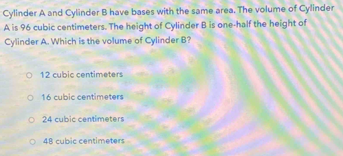 Cylinder A and Cylinder B have bases with the same area. The volume of Cylinder
A is 96 cubic centimeters. The height of Cylinder B is one-half the height of
Cylinder A. Which is the volume of Cylinder B?
12 cubic centimeters
16 cubic centimeters
24 cubic centimeters
48 cubic centimeters