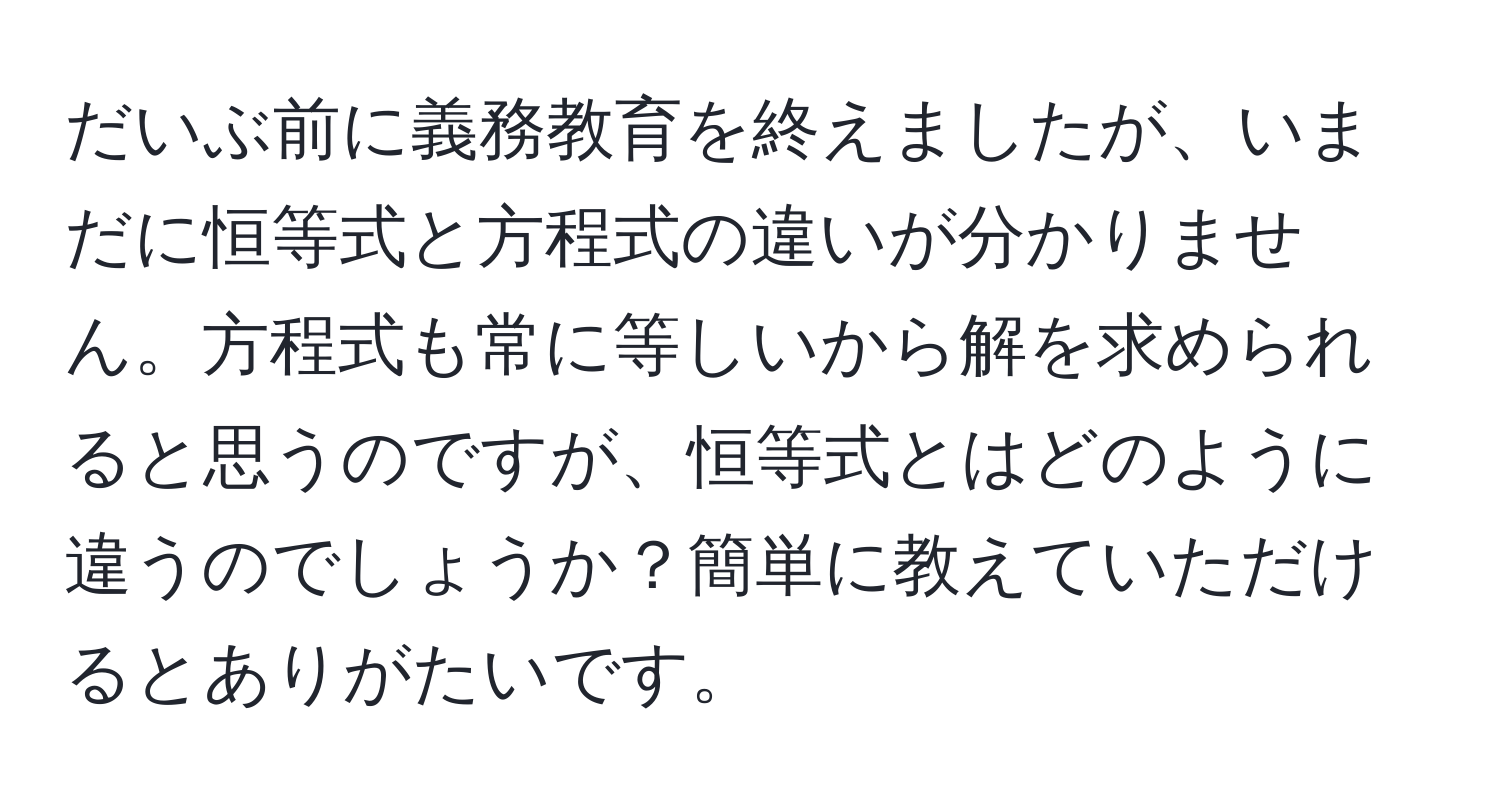 だいぶ前に義務教育を終えましたが、いまだに恒等式と方程式の違いが分かりません。方程式も常に等しいから解を求められると思うのですが、恒等式とはどのように違うのでしょうか？簡単に教えていただけるとありがたいです。