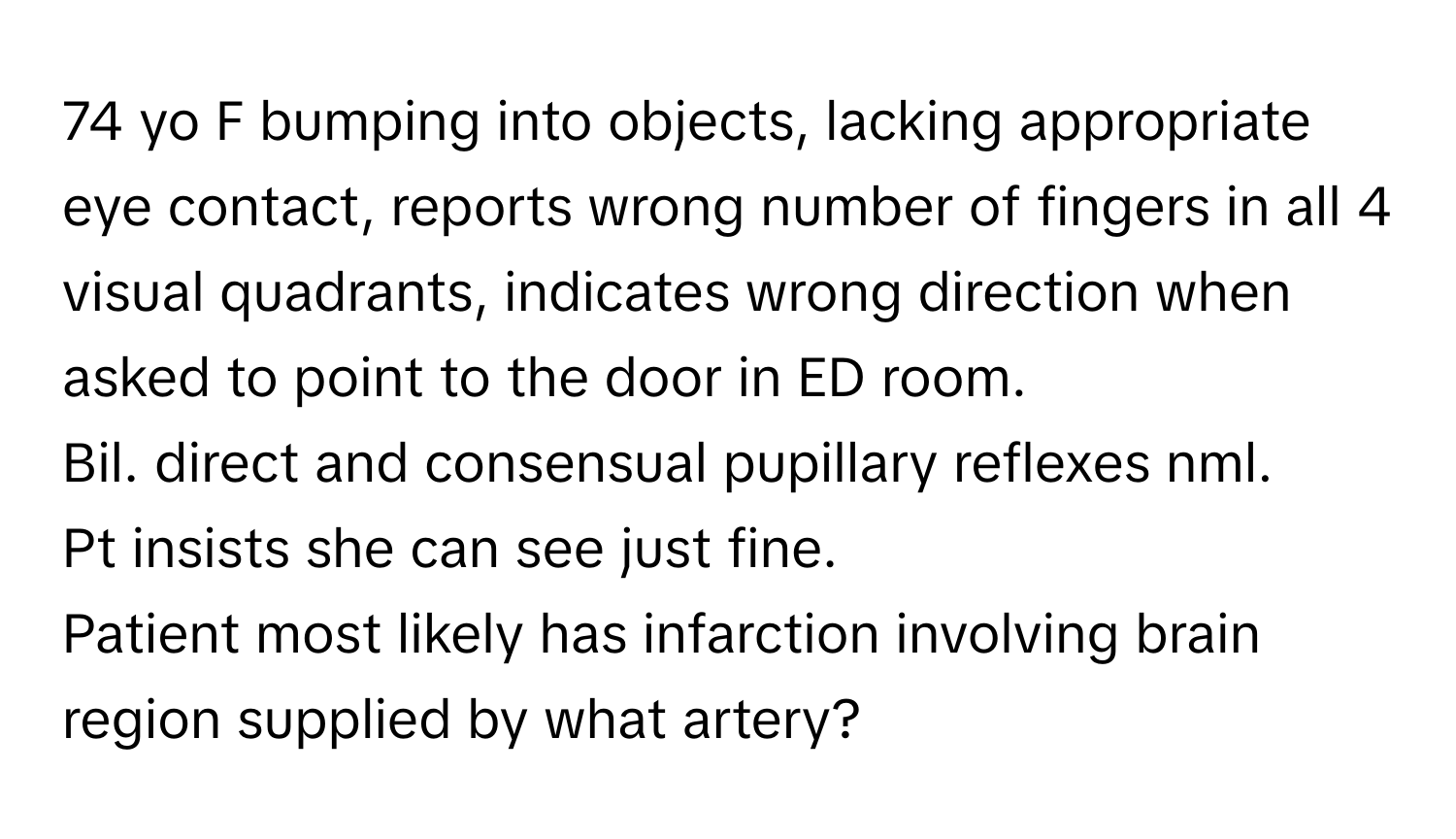 yo F bumping into objects, lacking appropriate eye contact, reports wrong number of fingers in all 4 visual quadrants, indicates wrong direction when asked to point to the door in ED room.

Bil. direct and consensual pupillary reflexes nml. 
Pt insists she can see just fine. 

Patient most likely has infarction involving brain region supplied by what artery?