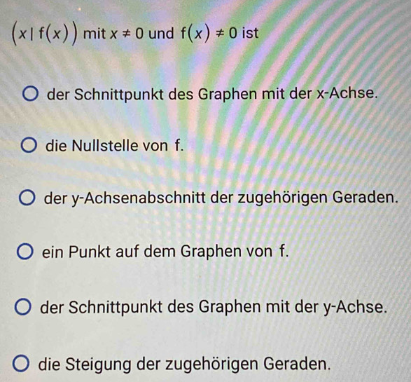 (x|f(x)) mit x!= 0 und f(x)!= 0 ist
der Schnittpunkt des Graphen mit der x -Achse.
die Nullstelle von f.
der y -Achsenabschnitt der zugehörigen Geraden.
ein Punkt auf dem Graphen von f.
der Schnittpunkt des Graphen mit der y -Achse.
die Steigung der zugehörigen Geraden.