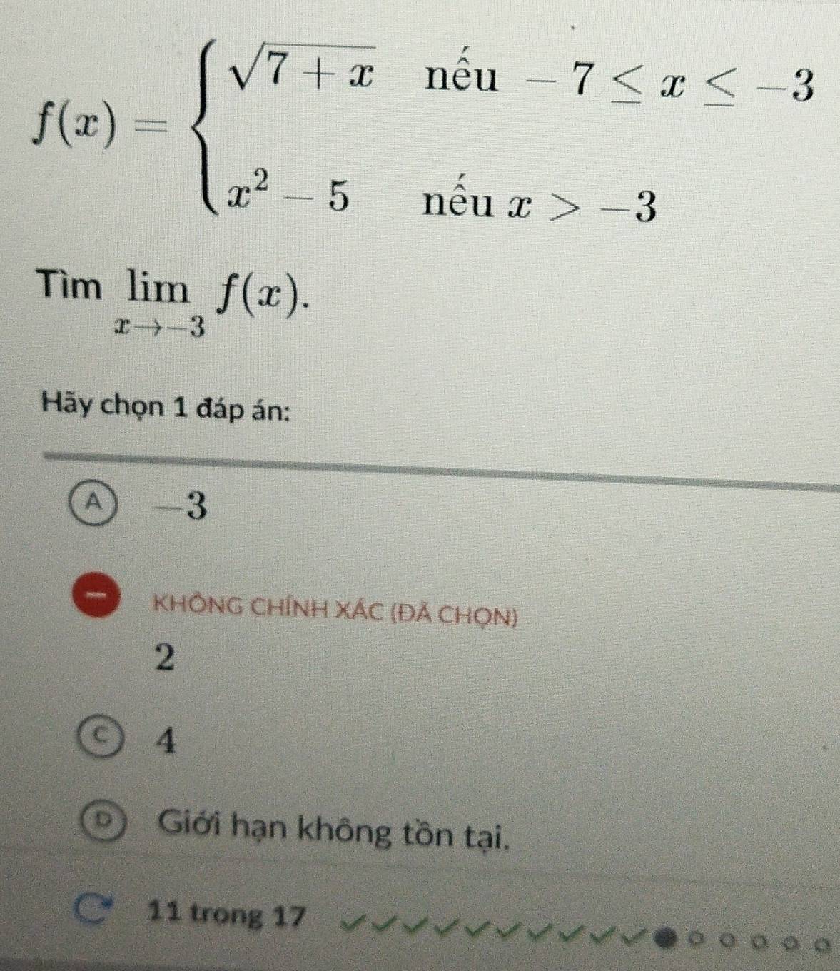 f(x)=beginarrayl sqrt(7+x)nhat ln 3_1-7≤ x≤ -3 x^2-5nhat ln nx>-3endarray.
Timlimlimits _xto -3f(x). 
Hãy chọn 1 đáp án:
A -3
KHÔNG CHÍNH XÁC (ĐÃ CHọN)
2
C 4
Giới hạn không tồn tại.
11 trong 17