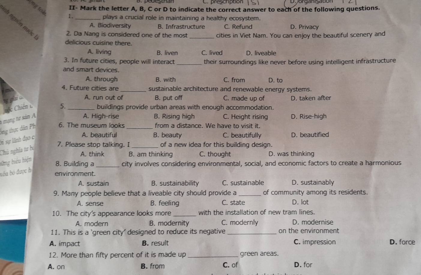 B.pedesthan C. prescription Di organisation
tong toà
II- Mark the letter A, B, C or D to indicate the correct answer to each of the following questions.
1. plays a crucial role in maintaining a healthy ecosystem.
nh nguồn nuớc 2. Da Nang is considered one of the most _cities in Viet Nam. You can enjoy the beautiful scenery and
A. Biodiversity B. Infrastructure C. Refund D. Privacy
delicious cuisine there.
A. living B. liven C. lived D. liveable
3. In future cities, people will interact _their surroundings like never before using intelligent infrastructure
and smart devices.
A. through B. with C. from D. to
4. Future cities are _sustainable architecture and renewable energy systems.
A. run out of B. put off C. made up of D. taken after
Chiến C 5._ buildings provide urban areas with enough accommodation.
h mạng tư sản A
A. High-rise B. Rising high C. Height rising D. Rise-high
ổng thực dân Ph 6. The museum looks _from a distance. We have to visit it.
Sỉ sự lãnh đạo c
A. beautiful B. beauty C. beautifully D. beautified
Chú nghĩa tư ba
7. Please stop talking. I_ of a new idea for this building design.
A. think B. am thinking C. thought D. was thinking
bững biểu hiện
8. Building a _city involves considering environmental, social, and economic factors to create a harmonious
bóa bó được h
environment.
A. sustain B. sustainability C. sustainable D. sustainably
9. Many people believe that a liveable city should provide a _of community among its residents.
A. sense B. feeling C. state D. lot
10. The city's appearance looks more _with the installation of new tram lines.
A. modern B. modernity C. modernly D. modernise
11. This is a `green city' designed to reduce its negative _on the environment
A. impact B. result C. impression D. force
12. More than fifty percent of it is made up _green areas.
A. on B. from C. of D. for