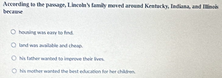 According to the passage, Lincoln's family moved around Kentucky, Indiana, and Illinois
because
housing was easy to find.
land was available and cheap.
his father wanted to improve their lives.
his mother wanted the best education for her children.