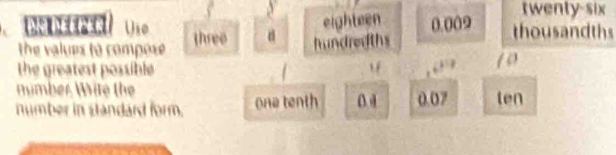 twenty-six 
eighteen 0.009 thousandths 
an Déeper Use three 
the values to compose hundredths 
the greatest possible f , “ 10
number Wite the 
number in standard form. ona tenth 0 0.07 ten