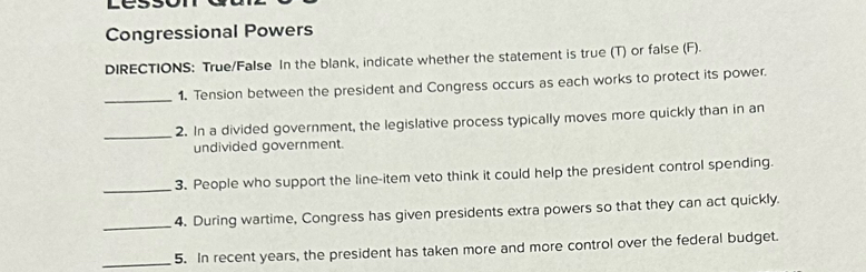 Congressional Powers 
DIRECTIONS: True/False In the blank, indicate whether the statement is true (T) or false (F). 
_ 
1. Tension between the president and Congress occurs as each works to protect its power. 
_ 
2. In a divided government, the legislative process typically moves more quickly than in an 
undivided government. 
_ 
3. People who support the line-item veto think it could help the president control spending. 
_4. During wartime, Congress has given presidents extra powers so that they can act quickly. 
_5. In recent years, the president has taken more and more control over the federal budget.