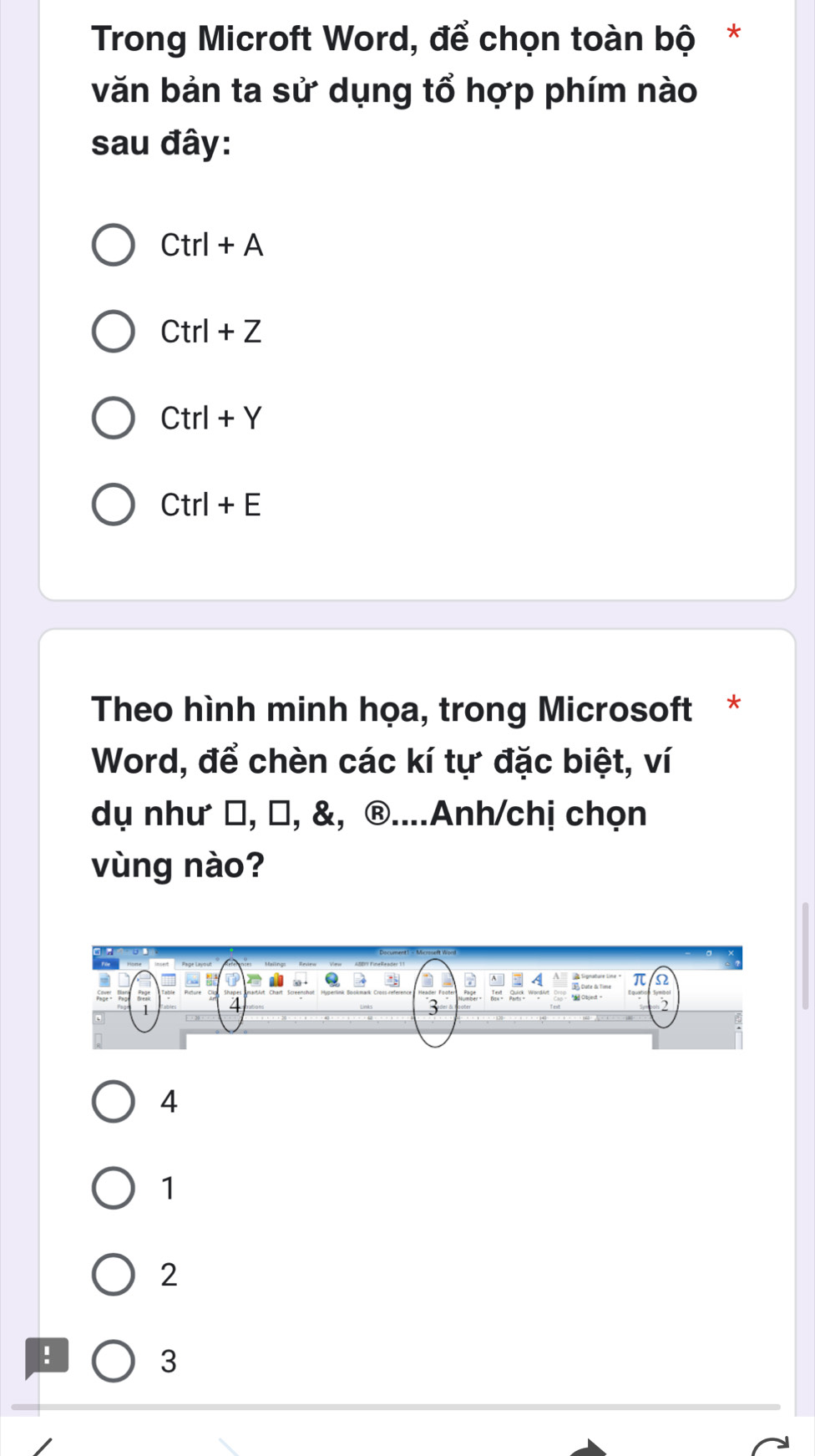 Trong Microft Word, để chọn toàn bộ *
văn bản ta sử dụng tổ hợp phím nào
sau đây:
Ctrl+A
Ctrl+Z
Ctrl+Y
Ctrl+E
Theo hình minh họa, trong Microsoft *
Word, để chèn các kí tự đặc biệt, ví
dụ như β, −, &, ®....Anh/chị chọn
vùng nào?
4
1
2!
3