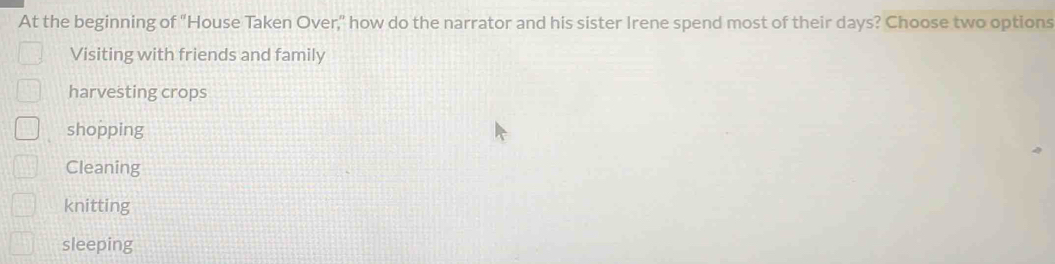 At the beginning of "House Taken Over," how do the narrator and his sister Irene spend most of their days? Choose two options
Visiting with friends and family
harvesting crops
shopping
Cleaning
knitting
sleeping