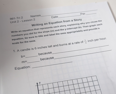 Per_ 
IM1-Tri 2 Names Date_ 
Unit 2 - Lesson 2 
Writing an Equation from a Story 
Write an equation that represents each story, explaining why you chose the 
numbers you did for the slope (m) and the y-intercept (b). Then graph each 
equation, be sure to title and label the axes appropriately and provide a 
scale for the axes. 
1. A candle is 6 inches tall and burns at a rate of  1/2  inch per hour. 
because 
_ b=
_ 
_
m= _ because 
Equation: 
y