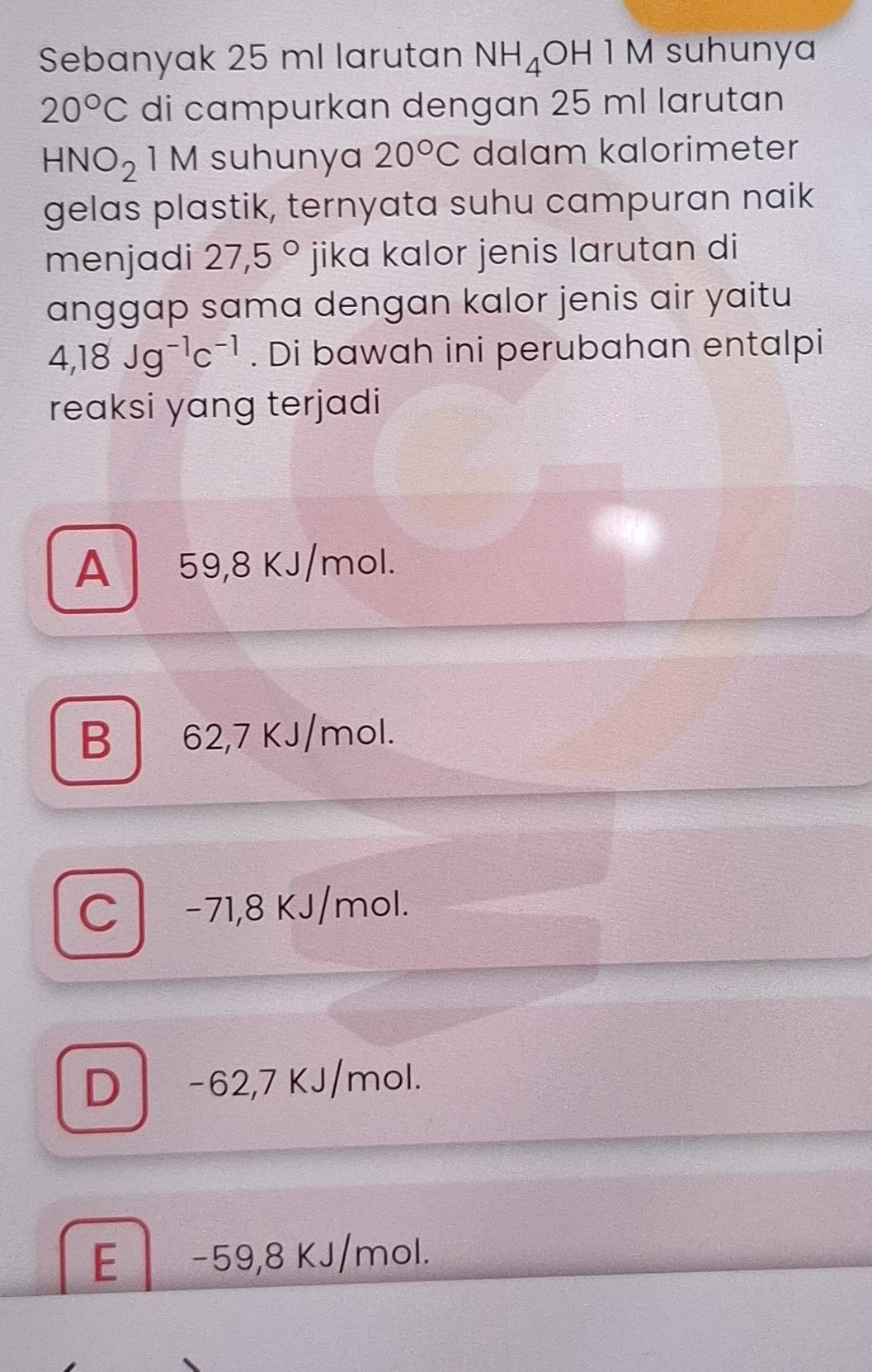 Sebanyak 25 ml larutan NH_4 OH1M suhunya
20°C di campurkan dengan 25 ml larutan
HNO_2 1 M suhunya 20°C dalam kalorimeter
gelas plastik, ternyata suhu campuran naik
menjadi 27,5° jika kalor jenis larutan di
anggap sama dengan kalor jenis air yaitu
4,18Jg^(-1)c^(-1). Di bawah ini perubahan entalpi
reaksi yang terjadi
A 59,8 KJ/mol.
B 62,7 KJ/mol.
C * −71,8 KJ/mol.
D -62,7 KJ/mol.
E . _  59,8 KJ/mol.