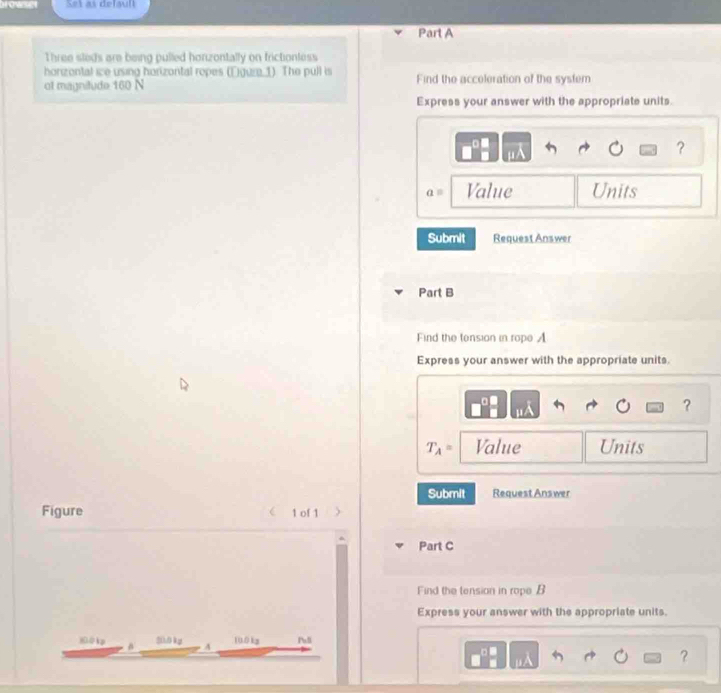 Set as defaull 
Part A 
Three sleds are being pulled honzontally on frictionless 
horizontal ie using horizontal ropes (Eguze 1). The pull is 
of magnitude 160 N Find the acceleration of the system 
Express your answer with the appropriate units. 
?
a= Value Units 
Submit Request Answer 
Part B 
Find the tension in rope A
Express your answer with the appropriate units.
μ
?
T_A= Value Units 
Submit Request Answer 
Figure 1 of 1 
Part C 
Find the tension in rope B
Express your answer with the appropriate units
20.0 kg
100 ip a A 100kg Pall 
?
