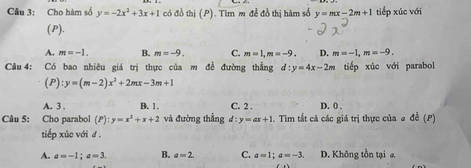 Cho hàm số y=-2x^2+3x+1 có đồ thị (P). Tìm m đề đồ thị hàm số y=mx-2m+1 tiếp xúc với
(P).
A. m=-1. B. m=-9. C. m=1, m=-9. D. m=-1, m=-9. 
Câu 4: Có bao nhiêu giá trị thực của m đề đường thẳng d:y=4x-2m tiếp xúc với parabol
(P) : y=(m-2)x^2+2mx-3m+1
A. 3. B. 1. C. 2. D. 0.
Câu 5: Cho parabol (P): y=x^2+x+2 và đường thẳng d:y=ax+1. Tìm tất cả các giá trị thực của a đề (P)
tiếp xúc với đ .
A. a=-1; a=3. B. a=2. C. a=1; a=-3. D. Không tồn tại a.