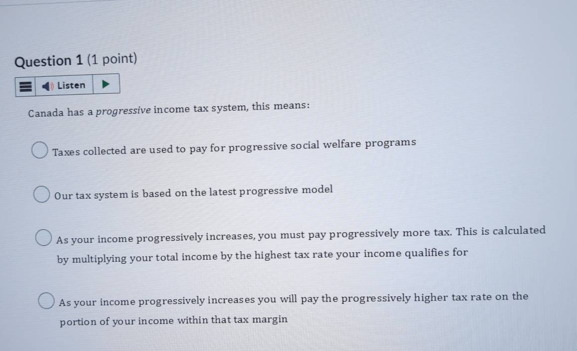 Listen
Canada has a progressive income tax system, this means:
Taxes collected are used to pay for progressive social welfare programs
Our tax system is based on the latest progressive model
As your income progressively increases, you must pay progressively more tax. This is calculated
by multiplying your total income by the highest tax rate your income qualifies for
As your income progressively increases you will pay the progressively higher tax rate on the
portion of your income within that tax margin