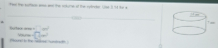 Find the surtace aree and the volume of the cylinder. Use 3, 14 for x. 
Surface ares =□ cm^2
Malume =□ cm^3
(Round to the neares! hundredth)