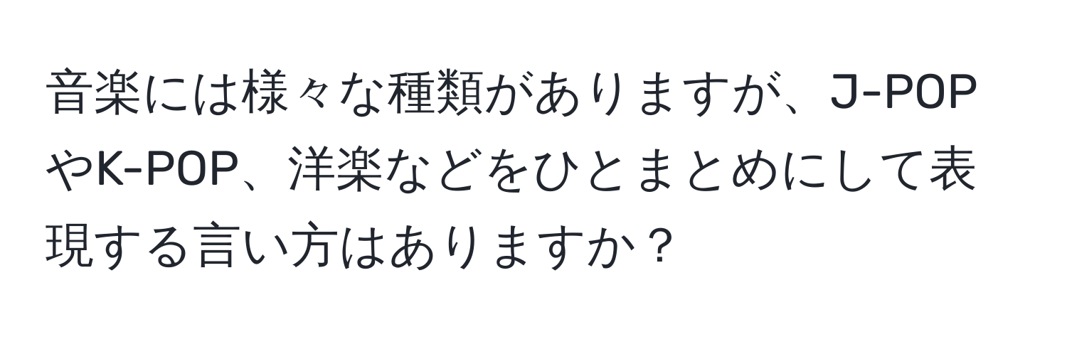 音楽には様々な種類がありますが、J-POPやK-POP、洋楽などをひとまとめにして表現する言い方はありますか？