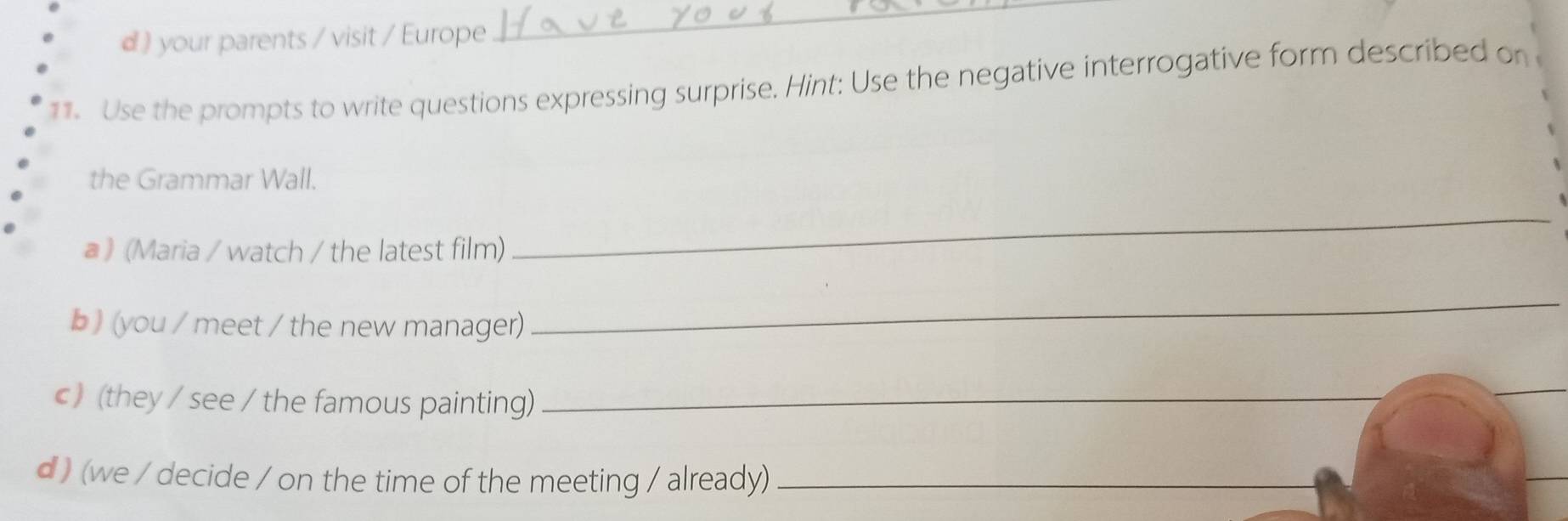 your parents / visit / Europe 
_ 
11. Use the prompts to write questions expressing surprise. Hint: Use the negative interrogative form described on 
the Grammar Wall. 
a 》 (Maria / watch / the latest film) 
_ 
b) (you / meet / the new manager) 
_ 
c) (they / see / the famous painting)_ 
_ 
d ) (we / decide / on the time of the meeting / already)_ 
_