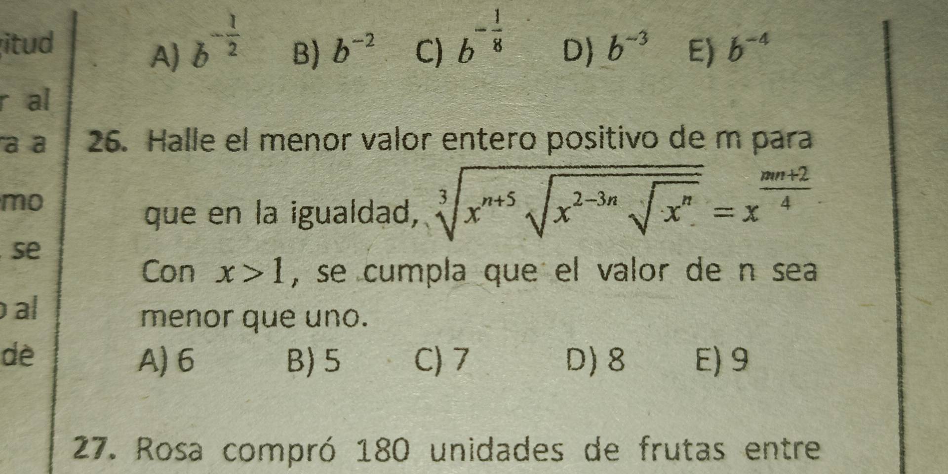 itud b^(-frac 1)2
A)
B) b^(-2) C) b^(-frac 1)8
D) b^(-3) E) b^(-4)
r al
a a 26. Halle el menor valor entero positivo de m para
mo
que en la igualdad, sqrt[3](x^(n+5)sqrt x^(2-3n)sqrt x^n)=x^(frac mn+2)4
se
Con x>1 , se cumpla que el valor de n sea
al
menor que uno.
dè
A) 6 B) 5 C) 7 D) 8 E) 9
27. Rosa compró 180 unidades de frutas entre