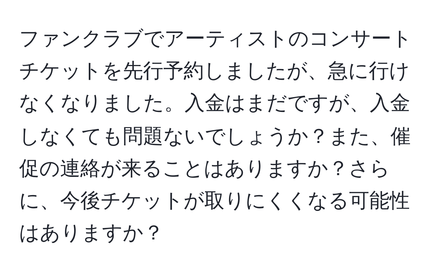 ファンクラブでアーティストのコンサートチケットを先行予約しましたが、急に行けなくなりました。入金はまだですが、入金しなくても問題ないでしょうか？また、催促の連絡が来ることはありますか？さらに、今後チケットが取りにくくなる可能性はありますか？