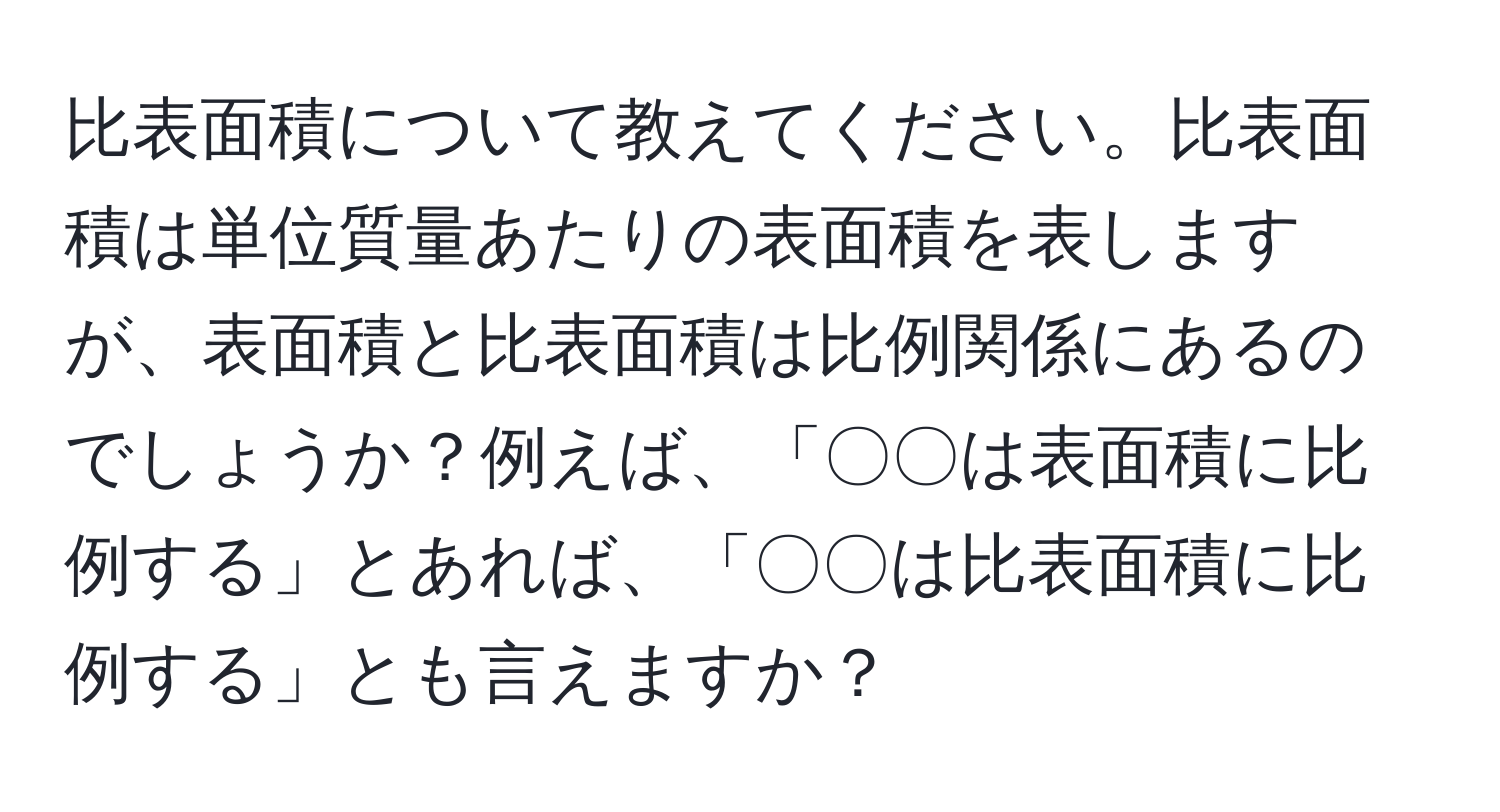 比表面積について教えてください。比表面積は単位質量あたりの表面積を表しますが、表面積と比表面積は比例関係にあるのでしょうか？例えば、「〇〇は表面積に比例する」とあれば、「〇〇は比表面積に比例する」とも言えますか？