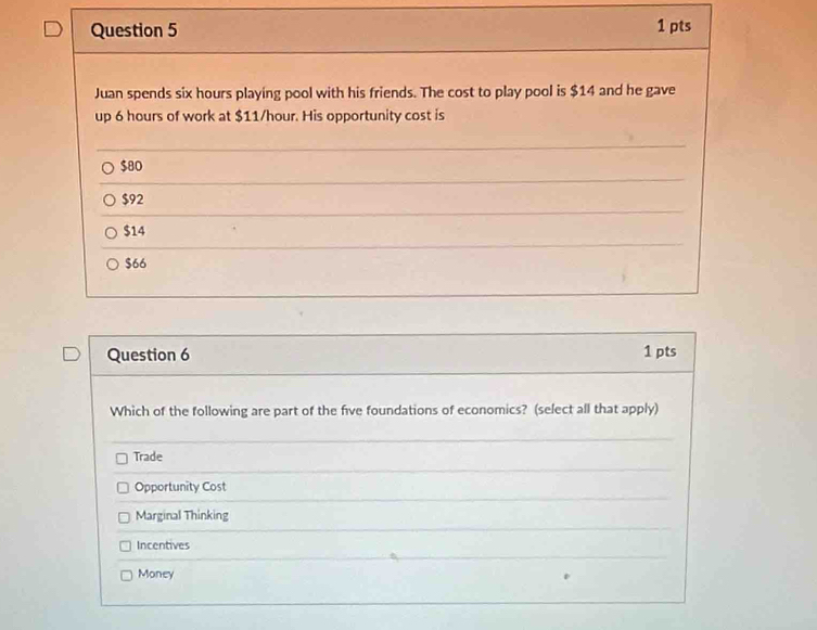 Juan spends six hours playing pool with his friends. The cost to play pool is $14 and he gave
up 6 hours of work at $11/hour. His opportunity cost is
$80
$92
$14
$66
Question 6 1 pts
Which of the following are part of the five foundations of economics? (select all that apply)
Trade
Opportunity Cost
Marginal Thinking
Incentives
Money