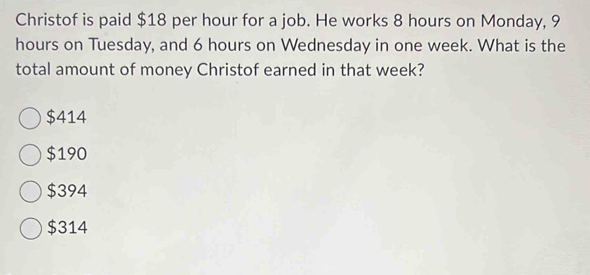 Christof is paid $18 per hour for a job. He works 8 hours on Monday, 9
hours on Tuesday, and 6 hours on Wednesday in one week. What is the
total amount of money Christof earned in that week?
$414
$190
$394
$314