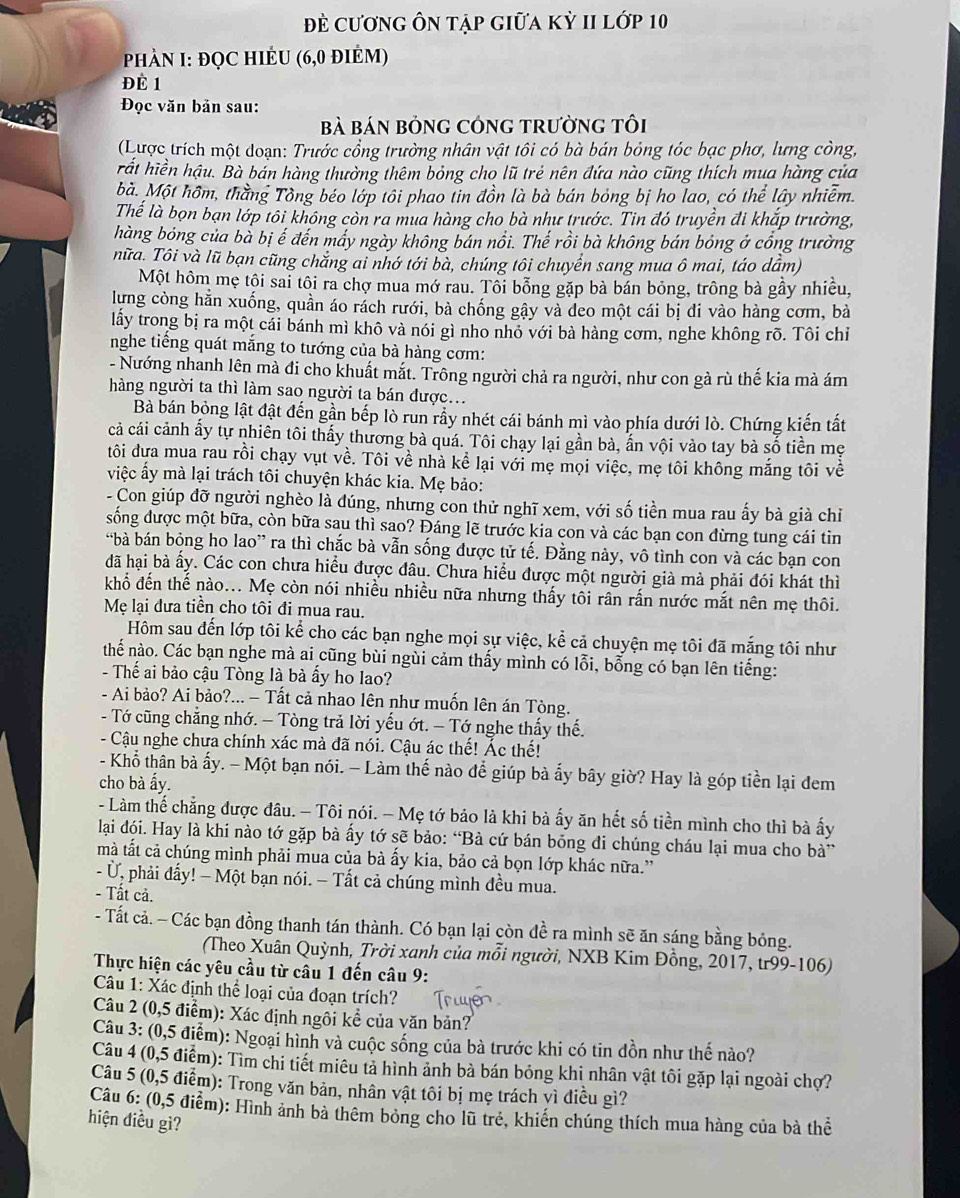 Đề cương Ôn tập giữa kỳ II lớp 10
PhảN I: ĐQC HIÊU (6,0 điÉm)
ĐÉ 1
Đọc văn bản sau:
Bà BáN BỒNG CÓNG TRườnG tối
(Lược trích một doạn: Trước cổng trường nhân vật tôi có bà bán bỏng tóc bạc phơ, lưng công,
hất hiền hậu. Bà bán hàng thường thêm bỏng cho lũ trẻ nên đứa nào cũng thích mua hàng của
bà. Một hôm, thằng Tông béo lớp tôi phao tin đồn là bà bán bóng bị ho lao, có thể lây nhiễm.
Thể là bọn bạn lớp tôi không còn ra mua hàng cho bà như trước. Tin đó truyền đi khắp trường,
hàng bóng của bà bị ế đến mấy ngày không bán nổi. Thế rồi bà không bán bóng ở cổng trường
nữa. Tôi và lũ bạn cũng chắng ai nhớ tới bà, chúng tôi chuyển sang mua ô mai, táo dẫm)
Một hôm mẹ tội sai tôi ra chợ mua mớ rau. Tôi bổng gặp bà bán bỏng, trông bà gầy nhiều,
lựng còng hằn xuống, quần áo rách rưới, bà chống gậy và deo một cái bị đi vào hàng cơm, bà
lấy trong bị ra một cái bánh mì khô và nói gì nho nhó với bà hàng cơm, nghe không rõ. Tôi chỉ
nghe tiếng quát mắng to tướng của bà hàng cơm:
- Nướng nhanh lên mà đi cho khuất mắt. Trông người chả ra người, như con gà rù thế kia mà ám
hàng người ta thì làm sao người ta bán được..
Bà bán bỏng lật đật đến gần bếp lò run rầy nhét cái bánh mì vào phía dưới lò. Chứng kiến tất
cả cái cảnh ấy tự nhiên tôi thấy thương bà quá. Tôi chạy lại gần bà, ấn vội vào tay bà số tiền mẹ
tôi đựa mua rau rồi chạy vụt về. Tôi về nhà kể lại với mẹ mọi việc, mẹ tôi không mắng tôi về
việc ấy mà lại trách tôi chuyện khác kia. Mẹ bảo:
- Con giúp đỡ người nghèo là đúng, nhưng con thử nghĩ xem, với số tiền mua rau ấy bà già chỉ
sống được một bữa, còn bữa sau thì sao? Đáng lẽ trước kia con và các bạn con đừng tung cái tin
“bà bán bỏng ho lao” ra thì chắc bà vẫn sống được tử tế. Đằng này, vô tình con và các bạn con
đã hại bà ấy. Các con chưa hiểu được đâu. Chưa hiểu được một người già mà phải đói khát thì
khổ đến thế nào... Mẹ còn nói nhiều nhiều nữa nhưng thấy tôi rân rấn nước mắt nên mẹ thôi.
Mẹ lại đưa tiền cho tôi đi mua rau.
Hôm sau đến lớp tôi kể cho các bạn nghe mọi sự việc, kể cả chuyện mẹ tôi đã mắng tôi như
thế nào. Các bạn nghe mà ai cũng bùi ngùi cảm thấy mình có lỗi, bỗng có bạn lên tiếng:
- Thế ai bảo cậu Tòng là bà ấy ho lao?
- Ai bảo? Ai bảo?... - Tất cả nhao lên như muốn lên án Tòng.
- Tớ cũng chẳng nhớ. — Tòng trả lời yếu ớt. - Tớ nghe thấy thế.
- Cậu nghe chưa chính xác mà đã nói. Cậu ác thế! Ác thế!
- Khổ thân bà ấy. - Một bạn nói. - Làm thế nào để giúp bà ấy bây giờ? Hay là góp tiền lại đem
cho bà ấy.
- Làm thế chẳng được đâu. - Tôi nói. - Mẹ tớ bảo là khi bà ấy ăn hết số tiền mình cho thì bà ấy
lại đói. Hay là khi nào tớ gặp bà ấy tớ sẽ bảo: “Bà cứ bán bóng đi chúng cháu lại mua cho bà”
mà tất cả chúng mình phải mua của bà ấy kia, bảo cả bọn lớp khác nữa.''
- Ủ, phải đẩy! - Một bạn nói. − Tất cả chúng mình đều mua.
- Tất cả.
- Tất cả. - Các bạn đồng thanh tán thành. Có bạn lại còn đề ra mình sẽ ăn sáng bằng bóng.
(Theo Xuân Quỳnh, Trời xanh của mỗi người, NXB Kim Đồng, 2017, tr99-106)
Thực hiện các yêu cầu từ câu 1 đến câu 9:
Câu 1: Xác định thể loại của đoạn trích?
Câu 2 (0,5 điểm): Xác định ngôi kể của văn bản?
Câu 3: (0,5 điểm): Ngoại hình và cuộc sống của bà trước khi có tin đồn như thế nào?
Câu 4 (0,5 điểm): Tìm chi tiết miêu tả hình ảnh bà bán bóng khi nhân vật tôi gặp lại ngoài chợ?
Câu 5 (0,5 điểm): Trong văn bản, nhân vật tôi bị mẹ trách vì điều gì?
Câu 6: (0,5 điểm): Hình ảnh bà thêm bỏng cho lũ trẻ, khiến chúng thích mua hàng của bà thể
hiện điều gì?
