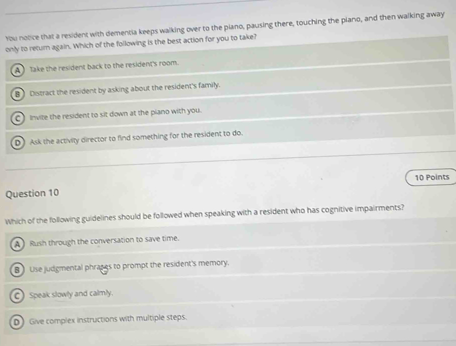 You notice that a resident with dementia keeps walking over to the piano, pausing there, touching the piano, and then walking away
only to return again. Which of the following is the best action for you to take?
A Take the resident back to the resident's room.
B Distract the resident by asking about the resident's family.
C Invite the resident to sit down at the piano with you.
D Ask the activity director to find something for the resident to do.
10 Points
Question 10
Which of the following guidelines should be followed when speaking with a resident who has cognitive impairments?
A Rush through the conversation to save time.
B Use judgmental phraces to prompt the resident's memory.
C) Speak slowly and calmly.
D Give complex instructions with multiple steps.