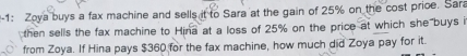 1: Zoya buys a fax machine and sells it to Sara at the gain of 25% on the cost price. Sara 
then sells the fax machine to Hina at a loss of 25% on the price at which she buys i 
from Zoya. If Hina pays $360 for the fax machine, how much did Zoya pay for it.