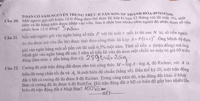 ay 
TOáN CÔ SâM-NGUYÊN TRUnG TRựC- P.TâN SƠN-TP tHANH HÓA- 0976347696
Câu 20. Một người gửi tiết kiệm 10 tỉ đồng theo thể thức lãi kép kì hạn 12 tháng với lãi suất 7% một 
năm và lãi hằng năm được nhập vào vốn. Sau ít nhất bao nhiêu năm người đó nhận được số tiên 
nhiều hơn 12 tỉ đồng? 
Câu 21. Nếu một người gửi vào ngân hàng số tiền P với lãi suất ₹ mỗi ki thì sau N ki, số tiền người 
đó thu được (cả vốn lẫn lãi) được tính theo công thức lãi kép A=P(1+r)^N. Ông Minh dự định 
gửi vào ngãn hàng một số tiền với lãi suất 6,5% một năm. Tính số tiền x (triệu đồng) mã ông 
Minh gửi vào ngân hàng đề sau 3 năm số tiền lãi vừa đủ mua một chiếc xe máy trị giá 60 triệu 
đồng (làm tròn x đến hàng đơn vị). 
Câu 22. Cường độ một trận động đất được cho bởi công thức M=log A-log A_0 độ Richter, với A là 
biên độ rung chấn tối đa và A_0 là một biên độ chuẩn (hằng số). Đầu thế kỷ 20, một trận động 
đất ở Mĩ có cường độ đo được 8 độ Richter. Trong cùng năm đó, trận động đất khác ở Nhật 
Bản có cường độ đo được 6 độ RichTer. Hỏi trận động đất ở Mĩ có biên độ gấp bao nhiều lần 
biên độ trận động đất ở Nhật Bản? 
_hét_