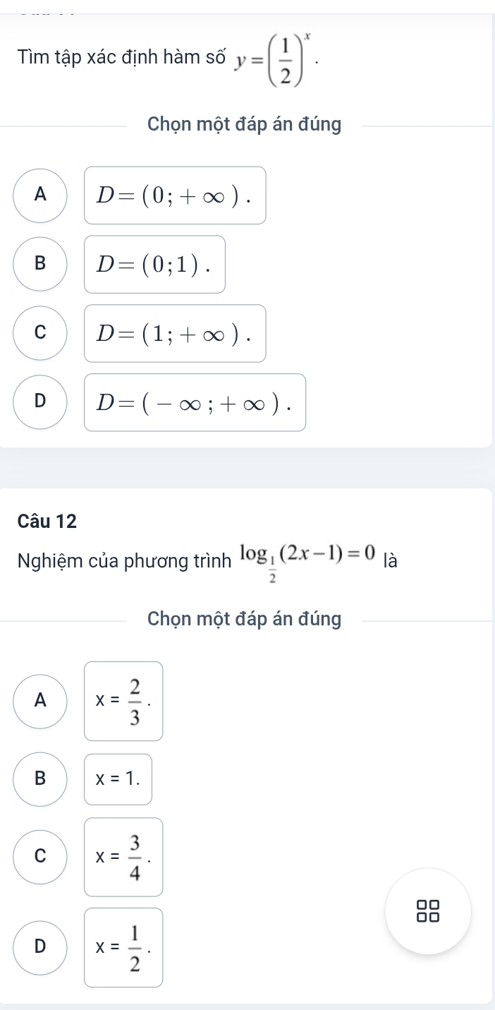 Tìm tập xác định hàm số y=( 1/2 )^x. 
Chọn một đáp án đúng
A D=(0;+∈fty ).
B D=(0;1).
C D=(1;+∈fty ).
D D=(-∈fty ;+∈fty ). 
Câu 12
Nghiệm của phương trình log _ 1/2 (2x-1)=0 là
Chọn một đáp án đúng
A x= 2/3 .
B x=1.
C x= 3/4 . 
□□

D x= 1/2 .