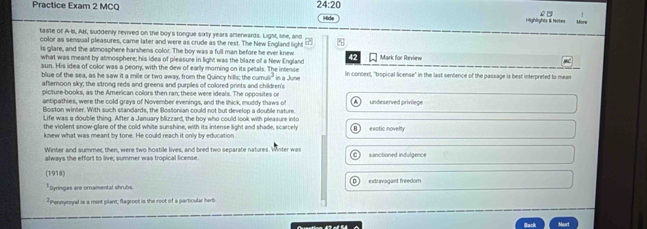 24:20 
2 
Practice Exam 2 MCQ Hide Highlights & Notes More
taste of A-B, AB, suddenly revived on the boy's tongue sixty years afterwards. Light, line, and
color as sensual pleasures, came later and were as crude as the rest. The New England light
is glare, and the atmosphere harshens color. The boy was a full man before he ever knew 42 Mark for Review
what was meant by atmosphere; his idea of pleasure in light was the blaze of a New England
sun. His idea of color was a peony, with the dew of early morning on its petals. The intense In context, "tropical license" in the last sentence of the passage is best interpreted to mean
blue of the sea, as he saw it a mile or two away, from the Quincy hills; the cumu a° in a June
afternoon sky; the strong reds and greens and purples of colored prints and children's
picture-books, as the American colors then ran; these were ideals. The opposites or
antipathies, were the cold grays of November evenings, and the thick, muddy thaws of undeserved privilege
Boston winter. With such standards, the Bostonian could not but develop a double nature.
Life was a double thing. After a January blizzard, the boy who could look with pleasure into
the violent snow-glare of the cold white sunshine, with its intense light and shade, scarcely
knew what was meant by tone. He could reach it only by education exotic novelty
Winter and summer, then, were two hostile lives, and bred two separate natures. Winter was sanctioned indulgence
always the effort to live; summer was tropical license
(1918)
Syringas are omnamental shrubs. extravagant freedor
²Pennyroyal is a mint plant; flagroot is the root of a particular herb
Ousstion 43 of 64 Back Next