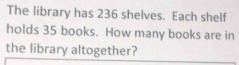 The library has 236 shelves. Each shelf 
holds 35 books. How many books are in 
the library altogether?