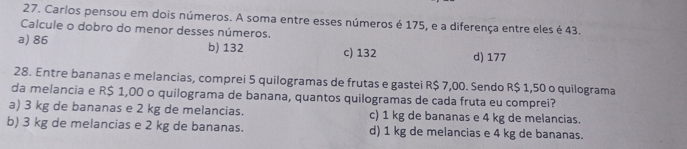 Carlos pensou em dois números. A soma entre esses números é 175, e a diferença entre eles é 43.
Calcule o dobro do menor desses números.
a) 86 b) 132 c) 132
d) 177
28. Entre bananas e melancias, comprei 5 quilogramas de frutas e gastei R$ 7,00. Sendo R$ 1,50 o quilograma
da melancia e R$ 1,00 o quilograma de banana, quantos quilogramas de cada fruta eu comprei?
a) 3 kg de bananas e 2 kg de melancias. c) 1 kg de bananas e 4 kg de melancias.
b) 3 kg de melancias e 2 kg de bananas. d) 1 kg de melancias e 4 kg de bananas.